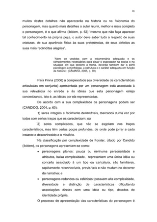 46

muitos destes detalhes não aparecerão na historia ou na fisionomia do
personagem, mas quanto mais detalhes o autor reunir, melhor e mais completo
o personagem, é o que afirma (ibidem, p. 62) “mesmo que não faça aparecer
tal conhecimento na própria peça, o autor deve saber tudo a respeito de suas
criaturas, de sua aparência física às suas preferências, de seus defeitos as
suas mais recônditas alegrias”.
“Alem de vestidos com a indumentária adequada e os
complementos necessários para situar o espectador na época e na
situação em que decorre a trama, deverão também dar o perfil
psicológico à morfologia, a estrutura e o caráter adequado em função
da historia”. (CÀMARA, 2005, p. 60)

Para Pinna (2006) a complexidade (ou diversidade de características
articuladas em conjunto) apresentada por um personagem está associada à
sua relevância no enredo e às idéias que esta personagem esteja
concretizando, isto é, as idéias por ela representadas.
De acordo com a sua complexidade os personagens podem ser
(CANDIDO, 2004, p. 60):
1) seres íntegros e facilmente delimitáveis, marcados duma vez por
todas com certos traços que os caracterizam; ou
2)

seres

complicados,

que

não

se

esgotam

nos

traços

característicos, mas têm certos poços profundos, de onde pode jorrar a cada
instante o desconhecido e o mistério.
Na classificação por complexidade de Forster, citado por Candido
(ibidem), os personagens apresentam-se como:
•

personagens planos: pouca ou nenhuma personalidade e
atributos, baixa complexidade, representam uma única idéia ou
conceito associado à um tipo ou caricatura, são familiares,
rapidamente reconhecíveis, previsíveis e não mudam no decorrer
da narrativa; e

•

personagens redondos ou esféricos: possuem alta complexidade,
diversidade

e

distinção

de

características

dificultando

associações diretas com uma idéia ou tipo, dotados de
identidade própria.
O processo de apresentação das características do personagem é

 