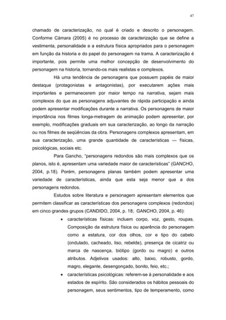 47

chamado de caracterização, no qual é criado e descrito o personagem.
Conforme Càmara (2005) é no processo de caracterização que se define a
vestimenta, personalidade e a estrutura física apropriados para o personagem
em função da historia e do papel do personagem na trama. A caracterização é
importante, pois permite uma melhor concepção de desenvolvimento do
personagem na historia, tornando-os mais realistas e complexos.
Há uma tendência de personagens que possuem papéis de maior
destaque (protagonistas e antagonistas), por executarem ações mais
importantes e permanecerem por maior tempo na narrativa, sejam mais
complexos do que as personagens adjuvantes de rápida participação e ainda
podem apresentar modificações durante a narrativa. Os personagens de maior
importância nos filmes longa-metragem de animação podem apresentar, por
exemplo, modificações graduais em sua caracterização, ao longo da narração
ou nos filmes de seqüências da obra. Personagens complexos apresentam, em
sua caracterização, uma grande quantidade de características — físicas,
psicológicas, sociais etc.
Para Gancho, “personagens redondos são mais complexos que os
planos, isto é, apresentam uma variedade maior de características” (GANCHO,
2004, p.18). Porém, personagens planas também podem apresentar uma
variedade de características, ainda que esta seja menor que a dos
personagens redondos.
Estudos sobre literatura e personagem apresentam elementos que
permitem classificar as características dos personagens complexos (redondos)
em cinco grandes grupos (CANDIDO, 2004, p. 18; GANCHO, 2004, p. 46):
•

características físicas: incluem corpo, voz, gesto, roupas.
Composição da estrutura física ou aparência do personagem
como a estatura, cor dos olhos, cor e tipo do cabelo
(ondulado, cacheado, liso, rebelde), presença de cicatriz ou
marca de nascença, biótipo (gordo ou magro) e outros
atributos. Adjetivos usados: alto, baixo, robusto, gordo,
magro, elegante, desengonçado, bonito, feio, etc.;

•

características psicológicas: referem-se à personalidade e aos
estados de espírito. São considerados os hábitos pessoais do
personagem, seus sentimentos, tipo de temperamento, como

 