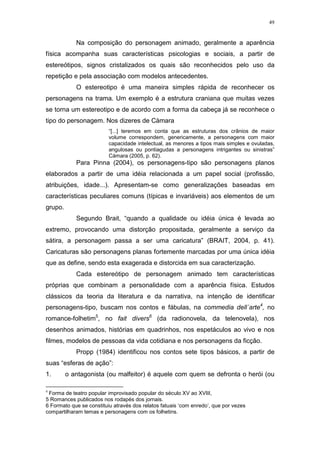 49

Na composição do personagem animado, geralmente a aparência
física acompanha suas características psicologias e sociais, a partir de
estereótipos, signos cristalizados os quais são reconhecidos pelo uso da
repetição e pela associação com modelos antecedentes.
O estereotipo é uma maneira simples rápida de reconhecer os
personagens na trama. Um exemplo é a estrutura craniana que muitas vezes
se torna um estereotipo e de acordo com a forma da cabeça já se reconhece o
tipo do personagem. Nos dizeres de Càmara
“[...] teremos em conta que as estruturas dos crânios de maior
volume correspondem, genericamente, a personagens com maior
capacidade intelectual, as menores a tipos mais simples e ovuladas,
angulosas ou pontiagudas a personagens intrigantes ou sinistras”
Càmara (2005, p. 62).

Para Pinna (2004), os personagens-tipo são personagens planos
elaborados a partir de uma idéia relacionada a um papel social (profissão,
atribuições, idade...). Apresentam-se como generalizações baseadas em
características peculiares comuns (típicas e invariáveis) aos elementos de um
grupo.
Segundo Brait, “quando a qualidade ou idéia única é levada ao
extremo, provocando uma distorção propositada, geralmente a serviço da
sátira, a personagem passa a ser uma caricatura” (BRAIT, 2004, p. 41).
Caricaturas são personagens planas fortemente marcadas por uma única idéia
que as define, sendo esta exagerada e distorcida em sua caracterização.
Cada estereótipo de personagem animado tem características
próprias que combinam a personalidade com a aparência física. Estudos
clássicos da teoria da literatura e da narrativa, na intenção de identificar
personagens-tipo, buscam nos contos e fábulas, na commedia dell´arte4, no
romance-folhetim5, no fait divers6 (da radionovela, da telenovela), nos
desenhos animados, histórias em quadrinhos, nos espetáculos ao vivo e nos
filmes, modelos de pessoas da vida cotidiana e nos personagens da ficção.
Propp (1984) identificou nos contos sete tipos básicos, a partir de
suas “esferas de ação”:
1.
4

o antagonista (ou malfeitor) é aquele com quem se defronta o herói (ou

Forma de teatro popular improvisado popular do século XV ao XVIII,
5 Romances publicados nos rodapés dos jornais.
6 Formato que se constituiu através dos relatos fatuais ‘com enredo’, que por vezes
compartilharam temas e personagens com os folhetins.

 