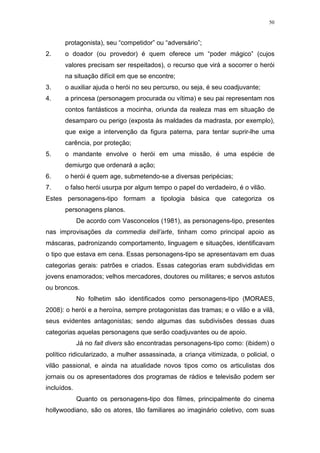 50

protagonista), seu “competidor” ou “adversário”;
2.

o doador (ou provedor) é quem oferece um “poder mágico” (cujos
valores precisam ser respeitados), o recurso que virá a socorrer o herói
na situação difícil em que se encontre;

3.

o auxiliar ajuda o herói no seu percurso, ou seja, é seu coadjuvante;

4.

a princesa (personagem procurada ou vítima) e seu pai representam nos
contos fantásticos a mocinha, oriunda da realeza mas em situação de
desamparo ou perigo (exposta às maldades da madrasta, por exemplo),
que exige a intervenção da figura paterna, para tentar suprir-lhe uma
carência, por proteção;

5.

o mandante envolve o herói em uma missão, é uma espécie de
demiurgo que ordenará a ação;

6.

o herói é quem age, submetendo-se a diversas peripécias;

7.

o falso herói usurpa por algum tempo o papel do verdadeiro, é o vilão.

Estes personagens-tipo formam a tipologia básica que categoriza os
personagens planos.
De acordo com Vasconcelos (1981), as personagens-tipo, presentes
nas improvisações da commedia dell’arte, tinham como principal apoio as
máscaras, padronizando comportamento, linguagem e situações, identificavam
o tipo que estava em cena. Essas personagens-tipo se apresentavam em duas
categorias gerais: patrões e criados. Essas categorias eram subdivididas em
jovens enamorados; velhos mercadores, doutores ou militares; e servos astutos
ou broncos.
No folhetim são identificados como personagens-tipo (MORAES,
2008): o herói e a heroína, sempre protagonistas das tramas; e o vilão e a vilã,
seus evidentes antagonistas; sendo algumas das subdivisões dessas duas
categorias aquelas personagens que serão coadjuvantes ou de apoio.
Já no fait divers são encontradas personagens-tipo como: (ibidem) o
político ridicularizado, a mulher assassinada, a criança vitimizada, o policial, o
vilão passional, e ainda na atualidade novos tipos como os articulistas dos
jornais ou os apresentadores dos programas de rádios e televisão podem ser
incluídos.
Quanto os personagens-tipo dos filmes, principalmente do cinema
hollywoodiano, são os atores, tão familiares ao imaginário coletivo, com suas

 