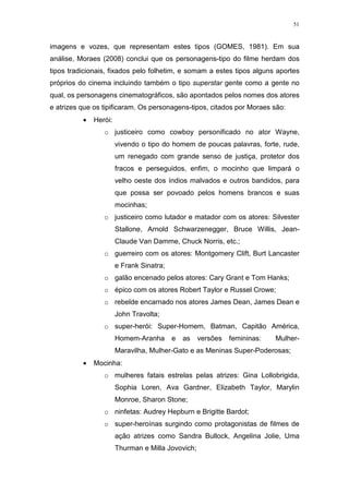 51

imagens e vozes, que representam estes tipos (GOMES, 1981). Em sua
análise, Moraes (2008) conclui que os personagens-tipo do filme herdam dos
tipos tradicionais, fixados pelo folhetim, e somam a estes tipos alguns aportes
próprios do cinema incluindo também o tipo superstar gente como a gente no
qual, os personagens cinematográficos, são apontados pelos nomes dos atores
e atrizes que os tipificaram. Os personagens-tipos, citados por Moraes são:
•

Herói:
o justiceiro como cowboy personificado no ator Wayne,
vivendo o tipo do homem de poucas palavras, forte, rude,
um renegado com grande senso de justiça, protetor dos
fracos e perseguidos, enfim, o mocinho que limpará o
velho oeste dos índios malvados e outros bandidos, para
que possa ser povoado pelos homens brancos e suas
mocinhas;
o justiceiro como lutador e matador com os atores: Silvester
Stallone, Arnold Schwarzenegger, Bruce Willis, JeanClaude Van Damme, Chuck Norris, etc.;
o guerreiro com os atores: Montgomery Clift, Burt Lancaster
e Frank Sinatra;
o galão encenado pelos atores: Cary Grant e Tom Hanks;
o épico com os atores Robert Taylor e Russel Crowe;
o rebelde encarnado nos atores James Dean, James Dean e
John Travolta;
o super-herói: Super-Homem, Batman, Capitão América,
Homem-Aranha

e

as

versões

femininas:

Mulher-

Maravilha, Mulher-Gato e as Meninas Super-Poderosas;
•

Mocinha:
o mulheres fatais estrelas pelas atrizes: Gina Lollobrigida,
Sophia Loren, Ava Gardner, Elizabeth Taylor, Marylin
Monroe, Sharon Stone;
o ninfetas: Audrey Hepburn e Brigitte Bardot;
o super-heroínas surgindo como protagonistas de filmes de
ação atrizes como Sandra Bullock, Angelina Jolie, Uma
Thurman e Milla Jovovich;

 