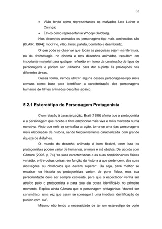 52

•

Vilão tendo como representantes os malvados Lex Luthor e
Coringa;

•

Étnico como representante Whoopi Goldberg.

Nos desenhos animados os personagens-tipo mais conhecidos são
(BLAIR, 1994): mocinho, vilão, herói, pateta, bonitinho e desmiolado.
O que pode se observar que todas as pesquisas sejam na literatura,
na da dramaturgia, no cinema e nos desenhos animados, resultam em
importante material para qualquer reflexão em torno da construção de tipos de
personagens e podem ser utilizados para dar suporte às produções nas
diferentes áreas.
Dessa forma, iremos utilizar alguns desses personagens-tipo mais
comuns como base para identificar a caracterização dos personagens
humanos de filmes animados descritos abaixo.

5.2.1 Estereótipo do Personagem Protagonista
Com relação à caracterização, Brait (1990) afirma que o protagonista
é a personagem que recebe a tinta emocional mais viva e mais marcada numa
narrativa. Visto que nele se centraliza a ação, torna-se uma das personagens
mais elaboradas da história, sendo freqüentemente caracterizada com grande
riqueza de detalhes.
O mundo do desenho animado é bem flexível, com isso os
protagonistas podem variar de humanos, animais e até objetos. De acordo com
Càmara (2005, p. 74) “as suas características e as suas condicionantes físicas
variarão, entre outras coisas, em função da historia a que pertencem, das suas
motivações ou obstáculos que devem superar”. Ou seja, para melhor se
encaixar na historia os protagonistas variam de porte físico, mas sua
personalidade deve ser sempre cativante, para que o espectador venha ser
atraído pelo o protagonista e para que ele possa identificá-lo no primeiro
momento. Explica ainda Càmara que o personagem protagonista “deverá ser
carismático, uma vez que assim se conseguirá uma imediata identificação do
publico com ele”.
Mesmo não tendo a necessidade de ter um estereotipo de porte

 