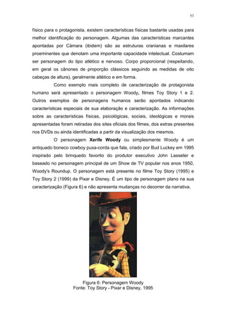 53

físico para o protagonista, existem características físicas bastante usadas para
melhor identificação do personagem. Algumas das características marcantes
apontadas por Càmara (ibidem) são as estruturas cranianas e maxilares
proeminentes que denotam uma importante capacidade intelectual. Costumam
ser personagem do tipo atlético e nervoso. Corpo proporcional (respeitando,
em geral os cânones de proporção clássicos seguindo as medidas de oito
cabeças de altura), geralmente atlético e em forma.
Como exemplo mais completo de caracterização de protagonista
humano será apresentado o personagem Woody, filmes Toy Story 1 e 2.
Outros exemplos de personagens humanos serão apontados indicando
características especiais de sua elaboração e caracterização. As informações
sobre as características físicas, psicológicas, sociais, ideológicas e morais
apresentadas foram retiradas dos sites oficiais dos filmes, dos extras presentes
nos DVDs ou ainda identificadas a partir da visualização dos mesmos.
O personagem Xerife Woody ou simplesmente Woody é um
antiquado boneco cowboy puxa-corda que fala, criado por Bud Luckey em 1995
inspirado pelo brinquedo favorito do produtor executivo John Lasseter e
baseado no personagem principal de um Show de TV popular nos anos 1950,
Woody's Roundup. O personagem está presente no filme Toy Story (1995) e
Toy Story 2 (1999) da Pixar e Disney. É um tipo de personagem plano na sua
caracterização (Figura 6) e não apresenta mudanças no decorrer da narrativa.

Figura 6: Personagem Woody
Fonte: Toy Story - Pixar e Disney, 1995

 