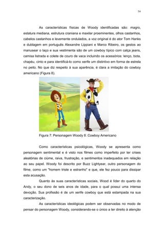 54

As características físicas de Woody identificadas são: magro,
estatura mediana, estrutura craniana e maxilar proeminentes, olhos castanhos,
cabelos castanhos e levemente ondulados, a voz original é do ator Tom Hanks
e dublagem em português Alexandre Lippiani e Marco Ribeiro, os gestos ao
manusear o laço e sua vestimenta são de um cowboy típico com calça jeans,
camisa listrada e colete de couro de vaca incluindo os acessórios: lenço, bota,
chapéu, cinto e para identificá-lo como xerife um distintivo em forma de estrela
no peito. No que diz respeito à sua aparência, é clara a imitação do cowboy
americano (Figura 8).

Figura 7: Personagem Woody 8: Cowboy Americano

Como características psicológicas, Woody se apresenta como
personagem sentimental e é visto nos filmes como imperfeito por ter crises
aleatórias de ciúme, raiva, frustração, e sentimentos inadequados em relação
ao seu papel. Woody foi descrito por Buzz Lightyear, outro personagem do
filme, como um "homem triste e estranho" e que, ele fez pouco para dissipar
esta acusação.
Quanto às suas características sociais, Wood é líder do quarto do
Andy, o seu dono de seis anos de idade, para o qual possui uma intensa
devoção. Sua profissão é de um xerife cowboy que está estampada na sua
caracterização.
As características ideológicas podem ser observadas no modo de
pensar do personagem Woody, considerando-se o único a ter direito à atenção

 
