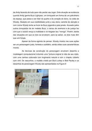 55

de Andy fazendo de tudo para não perder seu lugar. Esta situação se evidencia
quando Andy ganha Buzz Lightyear, um brinquedo em forma de um patrulheiro
do espaço, que passa a ser líder do quarto e do coração do dono, na visão de
Woody. Abalado em sua credibilidade junto a seu dono, carente de atenção e
com ciúme Woody tenta se livrar de Buzz jogando-o pela janela. Acusado pelos
outros brinquedos de ter matado Buzz, o senso de aventura e de justiça faz
com que o caubói vença a rivalidade e vá resgatar seu “inimigo”. Porém, diante
das situações em que os dois se envolvem, para se salvar, os dois rivais têm
que unir forças.
Apesar da forma egoísta de pensar, Woody mostra nas suas ações
ser um personagem justo, honesto e solidário, sendo estas suas características
morais.
As técnicas de construção do personagem envolvem desenho e
modelagem computacional incluindo uma "pintura original à mão de seu rosto,
com uma camisa costurada com tingimento natural e com o chapéu coberto
com vinil. Os rascunhos, o modelo criado por Bud Luckey e Bob Pauley e os
desenhos do personagem Woody são apresentados na Figura 9

 