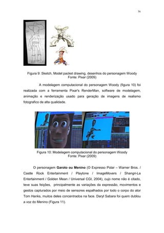 56

Figura 9: Sketch, Model packet drawing, desenhos do personagem Woody
Fonte: Pixar (2009)
A modelagem computacional do personagem Woody (figura 10) foi
realizada com a ferramenta Pixar's RenderMan, software de modelagem,
animação e renderização usado para geração de imagens de realismo
fotografico de alta qualidade.

Figura 10: Modelagem computacional do personagem Woody
Fonte: Pixar (2009)

O personagem Garoto ou Menino (O Expresso Polar – Warner Bros. /
Castle

Rock

Entertainment

/

Playtone

/

ImageMovers

/

Shangri-La

Entertainment / Golden Mean / Universal CGI, 2004), cujo nome não é citado,
teve suas feições, principalmente as variações da expressão, movimentos e
gestos capturados por meio de sensores espalhados por todo o corpo do ator
Tom Hanks, muitos deles concentrados na face. Daryl Sabara foi quem dublou
a voz do Menino (Figura 11).

 