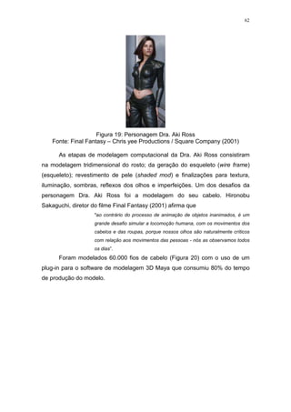62

Figura 19: Personagem Dra. Aki Ross
Fonte: Final Fantasy – Chris yee Productions / Square Company (2001)
As etapas de modelagem computacional da Dra. Aki Ross consistiram
na modelagem tridimensional do rosto; da geração do esqueleto (wire frame)
(esqueleto); revestimento de pele (shaded mod) e finalizações para textura,
iluminação, sombras, reflexos dos olhos e imperfeições. Um dos desafios da
personagem Dra. Aki Ross foi a modelagem do seu cabelo. Hironobu
Sakaguchi, diretor do filme Final Fantasy (2001) afirma que
"ao contrário do processo de animação de objetos inanimados, é um
grande desafio simular a locomoção humana, com os movimentos dos
cabelos e das roupas, porque nossos olhos são naturalmente críticos
com relação aos movimentos das pessoas - nós as observamos todos
os dias”.

Foram modelados 60.000 fios de cabelo (Figura 20) com o uso de um
plug-in para o software de modelagem 3D Maya que consumiu 80% do tempo
de produção do modelo.

 