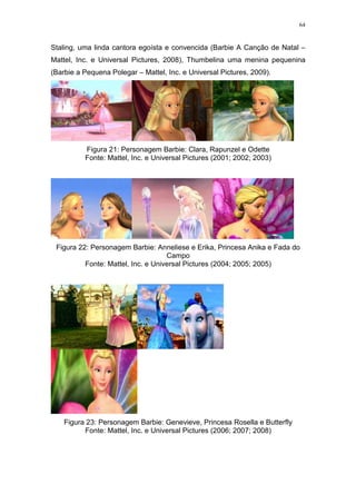 64

Staling, uma linda cantora egoísta e convencida (Barbie A Canção de Natal –
Mattel, Inc. e Universal Pictures, 2008), Thumbelina uma menina pequenina
(Barbie a Pequena Polegar – Mattel, Inc. e Universal Pictures, 2009).

Figura 21: Personagem Barbie: Clara, Rapunzel e Odette
Fonte: Mattel, Inc. e Universal Pictures (2001; 2002; 2003)

Figura 22: Personagem Barbie: Anneliese e Erika, Princesa Anika e Fada do
Campo
Fonte: Mattel, Inc. e Universal Pictures (2004; 2005; 2005)

Figura 23: Personagem Barbie: Genevieve, Princesa Rosella e Butterfly
Fonte: Mattel, Inc. e Universal Pictures (2006; 2007; 2008)

 