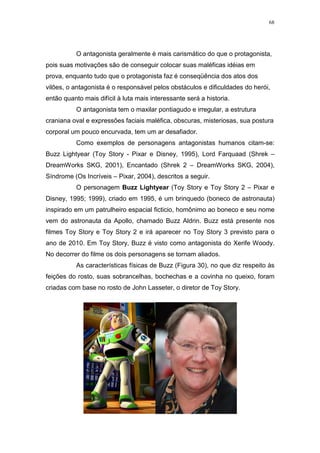 68

O antagonista geralmente é mais carismático do que o protagonista,
pois suas motivações são de conseguir colocar suas maléficas idéias em
prova, enquanto tudo que o protagonista faz é conseqüência dos atos dos
vilões, o antagonista é o responsável pelos obstáculos e dificuldades do herói,
então quanto mais difícil à luta mais interessante será a historia.
O antagonista tem o maxilar pontiagudo e irregular, a estrutura
craniana oval e expressões faciais maléfica, obscuras, misteriosas, sua postura
corporal um pouco encurvada, tem um ar desafiador.
Como exemplos de personagens antagonistas humanos citam-se:
Buzz Lightyear (Toy Story - Pixar e Disney, 1995), Lord Farquaad (Shrek –
DreamWorks SKG, 2001), Encantado (Shrek 2 – DreamWorks SKG, 2004),
Síndrome (Os Incríveis – Pixar, 2004), descritos a seguir.
O personagem Buzz Lightyear (Toy Story e Toy Story 2 – Pixar e
Disney, 1995; 1999), criado em 1995, é um brinquedo (boneco de astronauta)
inspirado em um patrulheiro espacial ficticio, homônimo ao boneco e seu nome
vem do astronauta da Apollo, chamado Buzz Aldrin. Buzz está presente nos
filmes Toy Story e Toy Story 2 e irá aparecer no Toy Story 3 previsto para o
ano de 2010. Em Toy Story, Buzz é visto como antagonista do Xerife Woody.
No decorrer do filme os dois personagens se tornam aliados.
As características físicas de Buzz (Figura 30), no que diz respeito às
feições do rosto, suas sobrancelhas, bochechas e a covinha no queixo, foram
criadas com base no rosto de John Lasseter, o diretor de Toy Story.

 
