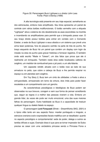 69

Figura 30: Personagem Buzz Lightyear e o diretor John Lass
Fonte: Pixar e Disney (1999)
A alta tecnologia está presente em seu traje espacial, semelhante ao
dos astronautas, embora mais simplificado. Seu tórax apresenta um painel de
controle com vários botões multifuncionais. O botão vermelho com a etiqueta
"Lightyear" ativa o sistema de vôo desdobrando as asas escondidas na mochila
e incendiando os amplificadores para permitir que o brinquedo possa voar. O
seu braço direito possui botões para entrar em contato com o Comando
Estelar, a sede de Buzz Lightyear e seus aliados e um sistema que prevê uma
arma laser poderosa, fora do pequeno canhão na parte de trás do punho. No
braço esquerdo de Buzz há um painel que contém um display com login da
missão na área do punho para gravar histórias e fornecer registros. É também
onde está escrito "Made in Taiwan", um dos fatos que prova que ele é
realmente um brinquedo. Também nesta área estão localizados calibres de
oxigênio, um medidor de combustível para o jet pack, e um alto-falante.
Um capacete retrátil, ativado com o botão roxo ao lado de sua
armadura no peito, que cobre a cabeça de Buzz e lhe permite respirar no
espaço ou em planetas sem oxigênio.
Em Toy Story 2, Buzz tem um cinto de utilidades: a fivela o ativa a
anti-gravidade, armazenado em torno da cintura, dois ímãs para poder fazer
escaladas e um compartimento com um gancho.
As características psicológicas e ideológicas de Buzz podem ser
observadas na sua bravura, coragem e sem sua forma de pensar acreditando
que, seguir as regras é a melhor das pessoas viverem a vida. Embora um
grande líder, às vezes ele pode ser muito emocional, uma das suas maiores
falhas do personagem. Outra habilidade se Buzz é a capacidade de traduzir
qualquer língua ou dialeto falado no espaço.
O personagem Lord Farquaad (Shrek – DreamWorks SKG, 2001) é
o típico vilão tanto em seu aspecto físico: maxilar pontiagudo e irregular, a
estrutura craniana oval e expressões faciais maléfica com ar desafiador; quanto
no aspecto psicológico e comportamental: sede de poder, delega a outros as
tarefas difíceis e sujas. Exemplo disso é que para se tornar imperador de Duloc
precisa se casar com uma verdadeira princesa sendo a Princesa Fiona a

 