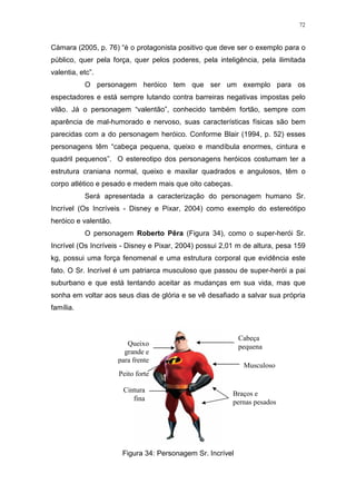 72

Càmara (2005, p. 76) “é o protagonista positivo que deve ser o exemplo para o
público, quer pela força, quer pelos poderes, pela inteligência, pela ilimitada
valentia, etc”.
O personagem heróico tem que ser um exemplo para os
espectadores e está sempre lutando contra barreiras negativas impostas pelo
vilão. Já o personagem “valentão”, conhecido também fortão, sempre com
aparência de mal-humorado e nervoso, suas características físicas são bem
parecidas com a do personagem heróico. Conforme Blair (1994, p. 52) esses
personagens têm “cabeça pequena, queixo e mandíbula enormes, cintura e
quadril pequenos”. O estereotipo dos personagens heróicos costumam ter a
estrutura craniana normal, queixo e maxilar quadrados e angulosos, têm o
corpo atlético e pesado e medem mais que oito cabeças.
Será apresentada a caracterização do personagem humano Sr.
Incrível (Os Incríveis - Disney e Pixar, 2004) como exemplo do estereótipo
heróico e valentão.
O personagem Roberto Pêra (Figura 34), como o super-herói Sr.
Incrível (Os Incríveis - Disney e Pixar, 2004) possui 2,01 m de altura, pesa 159
kg, possui uma força fenomenal e uma estrutura corporal que evidência este
fato. O Sr. Incrível é um patriarca musculoso que passou de super-herói a pai
suburbano e que está tentando aceitar as mudanças em sua vida, mas que
sonha em voltar aos seus dias de glória e se vê desafiado a salvar sua própria
família.

Cabeça
pequena

Queixo
grande e
para frente

Musculoso

Peito forte
Cintura
fina

Braços e
pernas pesados

Figura 34: Personagem Sr. Incrível

 