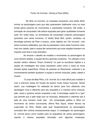 73

Fonte: Os Incríveis - Disney e Pixar (2004)

No filme os Incríveis, os cineastas encararam uma tarefa difícil:
animar os personagens para que eles parecessem totalmente vivos na mais
ampla gama possível de movimentos e expressões humanos. Até então, a
animação de computador não estava equipada para gerar qualidades humanas
sutis. Em razão disso, os animadores de computador evitavam personagens
parecidos com seres humanos. O diretor Brad Bird, porém, acreditou na
tecnologia pioneira da Pixar e buscou, como objetivo em “Os Incríveis”, criar
seres humanos estilizados, que não se passassem como seres humanos reais,
mas com cabelo, pele e roupas tão verossímeis que suas reações tivessem um
impacto mais forte e mais dramático.
Ao encarar o desafio de modelar e movimentar os personagens de
uma maneira realista, a equipe técnica aprendeu anatomia. Foi utilizado o livro
escolar médico clássico "Gray's Anatomy" no qual os escultores digitais e a
equipe de modelagem dos ossos estudaram sobre como o corpo se move
durante ações específicas. Filmes de pessoas se flexionando, andando e se
movimentando também ajudaram a equipe a animar músculos, peles, cabelo e
roupas.
O corpo de Beto Pêra, o Sr. Incrível, foi o mais difícil para modelar e
criar a estrutura óssea em função de possuir muita massa muscular. Sendo
assim, sua modelagem foi realizada de dentro para fora utilizando uma
abordagem nova e diferente para seu esqueleto e a maneira como músculo,
pele, ossos e gordura seriam anexados a ele. A tecnologia usada foi a “goo”
que permite que a pele reaja com os músculos, deslizando e aderindo sob a
pele de uma maneira muito real.

Em computação gráfica é difícil um

movimento de ombro convincente, afirma Rick Sayre, diretor técnico da
supervisão do filme. Razão pela qual freqüentemente os personagens
animados têm ombros excessivamente largos. A modelagem do personagem
Sr. Incrível serviu como modelo para os esqueletos de outros personagens,
usando

o

mesmo

esqueleto

articulado

com

algumas

mudanças.

 
