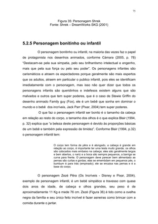 75

Figura 35: Personagem Shrek
Fonte: Shrek – DreamWorks SKG (2001)

5.2.5 Personagem bonitinho ou infantil
O personagem bonitinho ou infantil, na maioria das vezes faz o papel
de protagonista nos desenhos animados, conforme Càmara (2005, p. 78)
“Destacam-se pela sua simpatia, pelo seu brilhantismo intelectual e engenho,
mais que pela sua força ou pelo seu poder”. Os personagens infantes são
carismáticos e atraem os espectadores porque geralmente são mais espertos
que os adultos, atraem em particular o publico infantil, pois eles se identificam
imediatamente com o personagem, mas isso não quer dizer que todos os
personagens infantis são queridinhos e indefesos existem alguns que são
malvados e outros que tem super poderes, que é o caso de Stewie Griffin do
desenho animado Family guy (Fox), ele é um bebê que sonha em dominar o
mundo e o bebê dos incríveis, Jack Parr (Pixar, 2004) tem super poderes.
O que faz o personagem infantil ser bonito é o tamanho da cabeça
em relação ao resto do corpo, o tamanho dos olhos é o que explica Blair (1994,
p. 32) explica que “a beleza deste personagem é devido às proporções básicas
de um bebê e também pela expressão de timidez”. Conforme Blair (1994, p.32)
o personagem infantil tem:
O corpo tem forma de pêra e é alongado, a cabeça é grande em
relação ao corpo, é importante ter uma testa muito grande, os olhos
são colocados mais embaixo na cabeça; eles são geralmente largos
e bem abertos, o nariz e a boca são sempre pequenos, a barriga se
curva para frente. O personagem deve parecer bem alimentado as
pernas são curtas e gordas; elas se emembdam em pequenos pés, o
bumbum é para trás (empinado); ele se encaixa nas pernas e é a
base do corpo.

O personagem Zezé Pêra (Os Incríveis - Disney e Pixar, 2004),
exemplo de personagem infantil, é um bebê simpático e travesso com quase
dois anos de idade, de cabeça e olhos grandes, seu peso é de
aproximadamente 11 Kg e mede 76 cm. Zezé (Figura 36) é tido como a ovelha
negra da família e seu único feito incrível é fazer asneiras como brincar com a
comida durante o jantar.

 