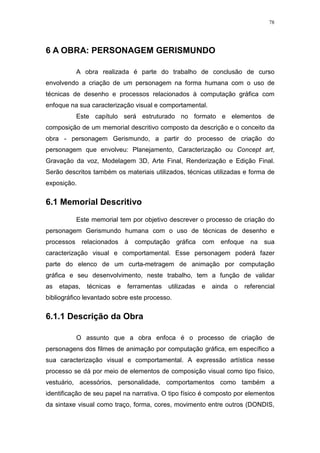78

6 A OBRA: PERSONAGEM GERISMUNDO
A obra realizada é parte do trabalho de conclusão de curso
envolvendo a criação de um personagem na forma humana com o uso de
técnicas de desenho e processos relacionados à computação gráfica com
enfoque na sua caracterização visual e comportamental.
Este capítulo será estruturado no formato e elementos de
composição de um memorial descritivo composto da descrição e o conceito da
obra - personagem Gerismundo, a partir do processo de criação do
personagem que envolveu: Planejamento, Caracterização ou Concept art,
Gravação da voz, Modelagem 3D, Arte Final, Renderização e Edição Final.
Serão descritos também os materiais utilizados, técnicas utilizadas e forma de
exposição.

6.1 Memorial Descritivo
Este memorial tem por objetivo descrever o processo de criação do
personagem Gerismundo humana com o uso de técnicas de desenho e
processos relacionados

à

computação gráfica

com enfoque

na sua

caracterização visual e comportamental. Esse personagem poderá fazer
parte do elenco de um curta-metragem de animação por computação
gráfica e seu desenvolvimento, neste trabalho, tem a função de validar
as

etapas,

técnicas

e

ferramentas

utilizadas

e

ainda

o

referencial

bibliográfico levantado sobre este processo.

6.1.1 Descrição da Obra
O assunto que a obra enfoca é o processo de criação de
personagens dos filmes de animação por computação gráfica, em específico a
sua caracterização visual e comportamental. A expressão artística nesse
processo se dá por meio de elementos de composição visual como tipo físico,
vestuário, acessórios, personalidade, comportamentos como também a
identificação de seu papel na narrativa. O tipo físico é composto por elementos
da sintaxe visual como traço, forma, cores, movimento entre outros (DONDIS,

 