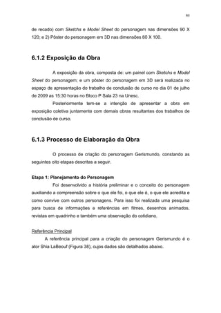 80

de recado) com Sketchs e Model Sheet do personagem nas dimensões 90 X
120; e 2) Pôster do personagem em 3D nas dimensões 60 X 100.

6.1.2 Exposição da Obra
A exposição da obra, composta de: um painel com Sketchs e Model
Sheet do personagem; e um pôster do personagem em 3D será realizada no
espaço de apresentação do trabalho de conclusão de curso no dia 01 de julho
de 2009 as 15:30 horas no Bloco P Sala 23 na Unesc.
Posteriormente tem-se a intenção de apresentar a obra em
exposição coletiva juntamente com demais obras resultantes dos trabalhos de
conclusão de curso.

6.1.3 Processo de Elaboração da Obra
O processo de criação do personagem Gerismundo, constando as
seguintes oito etapas descritas a seguir.

Etapa 1: Planejamento do Personagem
Foi desenvolvido a história preliminar e o conceito do personagem
auxiliando a compreensão sobre o que ele foi, o que ele é, o que ele acredita e
como convive com outros personagens. Para isso foi realizada uma pesquisa
para busca de informações e referências em filmes, desenhos animados,
revistas em quadrinho e também uma observação do cotidiano.

Referência Principal
A referência principal para a criação do personagem Gerismundo é o
ator Shia LaBeouf (Figura 38), cujos dados são detalhados abaixo.

 