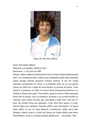 81

Figura 38: Ator Shia LaBeouf

Nome: Shia Saide LaBeouf
Natural de: Los Angeles, California, EUA
Nascimento: 11 de Junho de 1986
Filiação: Jeffrey LaBeouf (comediante de circo) e Shayna Saide (bailarina judia)
Shia é um comediante nato e mostrou suas habilidades desde cedo entretendo
outras crianças fazendo pequenos números cômicos. O ator fez muitas
pequenas participações em filmes e na televisão antes de ter sua grande
chance em 2000 com o papel de Louis Stevens no sucesso da Disney, "Even
Stevens" e premiado, em 2003 no Emmy Award (Outstanding Performer in a
Children's Series) pelo papel. Toca bateria, gosta de surfar e filmar pequenos
filmes com os amigos. Sua cor preferida é vermelho e sua comida favorita é a
mexicana. Seus atores favoritos são: Jack Black e Sean Penn. Shia tem 21
anos. No primeiro filme que participou, o ator Shia tinha apenas 12 anos.
Últimos filmes que participou: Paranóia (2007) como Kale Brecht, Tá Dando
Onda (2007) na voz de Cody Maverick, Transformers (2008) como Sam
Witwicky, Indiana Jones e o Reino da Caveira de Cristal (2008) como Henry
"Mutt Williams" Jones III, Controle Absoluto (2008) como

Jerry Shaw, New

 