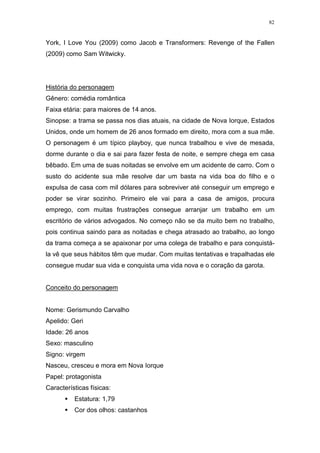 82

York, I Love You (2009) como Jacob e Transformers: Revenge of the Fallen
(2009) como Sam Witwicky.

História do personagem
Gênero: comédia romântica
Faixa etária: para maiores de 14 anos.
Sinopse: a trama se passa nos dias atuais, na cidade de Nova Iorque, Estados
Unidos, onde um homem de 26 anos formado em direito, mora com a sua mãe.
O personagem é um típico playboy, que nunca trabalhou e vive de mesada,
dorme durante o dia e sai para fazer festa de noite, e sempre chega em casa
bêbado. Em uma de suas noitadas se envolve em um acidente de carro. Com o
susto do acidente sua mãe resolve dar um basta na vida boa do filho e o
expulsa de casa com mil dólares para sobreviver até conseguir um emprego e
poder se virar sozinho. Primeiro ele vai para a casa de amigos, procura
emprego, com muitas frustrações consegue arranjar um trabalho em um
escritório de vários advogados. No começo não se da muito bem no trabalho,
pois continua saindo para as noitadas e chega atrasado ao trabalho, ao longo
da trama começa a se apaixonar por uma colega de trabalho e para conquistála vê que seus hábitos têm que mudar. Com muitas tentativas e trapalhadas ele
consegue mudar sua vida e conquista uma vida nova e o coração da garota.

Conceito do personagem

Nome: Gerismundo Carvalho
Apelido: Geri
Idade: 26 anos
Sexo: masculino
Signo: virgem
Nasceu, cresceu e mora em Nova Iorque
Papel: protagonista
Características físicas:
Estatura: 1,79
Cor dos olhos: castanhos

 