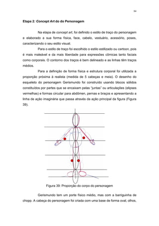 84

Etapa 2: Concept Art do do Personagem

Na etapa de concept art, foi definido o estilo de traço do personagem
e elaborado a sua forma física, face, cabelo, vestuário, acessório, poses,
caracterizando o seu estilo visual.
Para o estilo de traço foi escolhido o estilo estilizado ou cartoon, pois
é mais maleável e da mais liberdade para expressões cômicas tanto faciais
como corporais. O contorno dos traços é bem delineado e as linhas têm traços
médios.
Para a definição de forma física e estrutura corporal foi utilizada a
proporção próxima à realista (medida de 5 cabeças e meia). O desenho do
esqueleto do personagem Gerismundo foi construído usando blocos sólidos
constituídos por partes que se encaixam pelas “juntas” ou articulações (elipses
vermelhas) e formas circular para abdômen, pernas e braços e apresentando a
linha de ação imaginária que passa através da ação principal da figura (Figura
39).

Figura 39: Proporção do corpo do personagem
Gerismundo tem um porte físico médio, mas com a barriguinha de
chopp. A cabeça do personagem foi criada com uma base de forma oval, olhos,

 