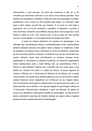 85

sobrancelhas e nariz grandes. Os olhos são castanhos e dão um ar de
cansados por parecerem profundos e por terem umas olheiras grandes. Seus
cabelos são cacheados e rebeldes. O estilo de vestir do personagem é simples,
geralmente o que a sobra de uma mesada pode pagar, usa camiseta, calça
jeans e tênis adidas, quando frio usa moletom. É no geral um cara legal e
engraçado, com um humor sarcástico e simpático, é respeitoso e querido, é
meio machista e malandro, seus defeitos são que ele é muito preguiçoso, muito
festeiro e bebe de mais. Tem manias como a de se coçar de mais quando
nervoso, contar objetos, e só consegue dormir de barriga para baixo.
A partir da história preliminar, do conceito do personagem e da
definição das características visuais e comportamentais foram desenvolvidos
Sketchs (esboços manuais com papel e lápis e digitais no CorelDraw). Antes
de digitalizar os esboços foram verificadas as linhas do desenho, observando
se não havia linha aberta no desenho. O desenho teve que ser contornado com
caneta nanquim. Após este procedimento os esboços manuais foram
digitalizados e vetorizados no software CorelDraw. Os desenhos digitalizados
foram transformados para o modo Bitmap com as características Preto e
Branco e Linha Artística, fazendo isso o desenho fica com duas cores o que
estava em nanquim fica preto e o papel em branco. O passo seguinte foi
rastrear o Bitmap com a ferramenta de Rastreio do CorelDraw com a opção
Linha Artística. Na opção linha artística selecionou-se os itens Excluir imagem
original, Remover fundo, Especificar cor e Remover cor da imagem inteira.
Com a ferramenta conta gotas foi selecionada a cor branca para que esta a cor
fosse excluída. Para colorizar o Os esboços digitais do personagem utilizou-se
a Ferramenta Preenchimento Inteligente a partir da definição da paleta de
cores a ser utilizada em cada parte e detalhe do personagem. As figuras 40,41
abaixo apresentam exemplos de Sketchs (esboço em papel e lápis e digitais)
gerados durante o desenvolvimento do personagem.

 