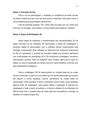 91

Etapa 3: Gravação de Voz
Para a voz do personagem, o dublador é o acadêmico de Artes Visuais
da Unesc Andrey que tem uma voz bem grave e expressa muito bem humor e
ironia referências do personagem Gerismundo.
Fala de exemplo dublada: "Pô, minha mãe me botou pra rua, tenho que
procurar um emprego...que tristeza..á vamos beber para celebrar a tristeza".

Etapa 4: Etapa de Modelagem 3D

Nesta etapa foi realizada a transformação das representações 2D da
etapa Concept Art em realidade 3D executando a tarefa de modelagem e
escultura digital do personagem com o software Zbrush desenvolvido pela
Pixologic Incorporated. Este software se diferencia dos softwares tradicionais
de 3D por apresentar o conceito de escultura digital que combina elementos
com profundidade em ilustrações 2D e 3D envolvendo modelagem, escultura,
texturização e pintura. Além de trabalhar como modelo hight poly no qual um
objeto ou cena é visualizada em tempo real com vários detalhes e formas com
alta quantidade de polígonos.

Para a modelagem 3D foi desenvolvido um modelo base de um corpo
humano masculino a partir de uma esfera que foi sendo deformada aos poucos
até adquirir a forma desejada, ficando semelhante ao model sheet do
personagem. Este processo é lento e demorado sendo várias vezes desfeitas
alguma parte da modelagem, para depois alterar a topologia. A estrutura de
modelagem é feita a partir de esferas e a técnica utilizada foi as Zspheres do
ZBrush para criar o modelo base de cada parte da musculatura e esculpir os
detalhes no modelo (Figura 46).

 