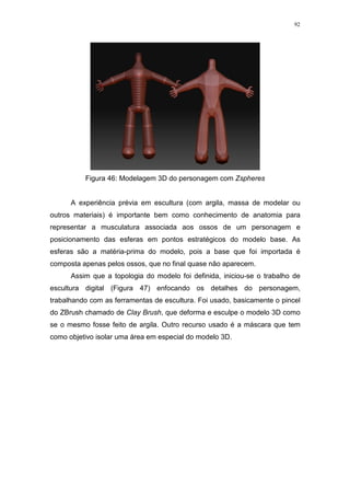 92

Figura 46: Modelagem 3D do personagem com Zspheres

A experiência prévia em escultura (com argila, massa de modelar ou
outros materiais) é importante bem como conhecimento de anatomia para
representar a musculatura associada aos ossos de um personagem e
posicionamento das esferas em pontos estratégicos do modelo base. As
esferas são a matéria-prima do modelo, pois a base que foi importada é
composta apenas pelos ossos, que no final quase não aparecem.
Assim que a topologia do modelo foi definida, iniciou-se o trabalho de
escultura digital (Figura 47) enfocando os detalhes do personagem,
trabalhando com as ferramentas de escultura. Foi usado, basicamente o pincel
do ZBrush chamado de Clay Brush, que deforma e esculpe o modelo 3D como
se o mesmo fosse feito de argila. Outro recurso usado é a máscara que tem
como objetivo isolar uma área em especial do modelo 3D.

 