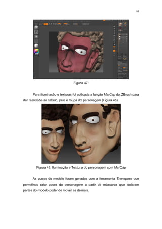 93

Figura 47:

Para iluminação e texturas foi aplicada a função MatCap do ZBrush para
dar realidade ao cabelo, pele e roupa do personagem (Figura 48).

Figura 48: Iluminação e Textura do personagem com MatCap

As poses do modelo foram geradas com a ferramenta Transpose que
permitindo criar poses do personagem a partir de máscaras que isolaram
partes do modelo podendo mover as demais.

 