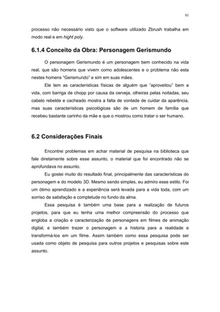 95

processo não necessário visto que o software utilizado Zbrush trabalha em
modo real e em hight poly.

6.1.4 Conceito da Obra: Personagem Gerismundo
O personagem Gerismundo é um personagem bem conhecido na vida
real, que são homens que vivem como adolescentes e o problema não esta
nestes homens “Gerismundo” e sim em suas mães.
Ele tem as características físicas de alguém que “aproveitou” bem a
vida, com barriga de chopp por causa da cerveja, olheiras pelas noitadas, seu
cabelo rebelde e cacheado mostra a falta de vontade de cuidar da aparência,
mas suas características psicológicas são de um homem de família que
recebeu bastante carinho da mãe e que o mostrou como tratar o ser humano.

6.2 Considerações Finais
Encontrei problemas em achar material de pesquisa na biblioteca que
fale diretamente sobre esse assunto, o material que foi encontrado não se
aprofundava no assunto.
Eu gostei muito do resultado final, principalmente das características do
personagem e do modelo 3D. Mesmo sendo simples, eu admiro esse estilo. Foi
um ótimo aprendizado e a experiência será levada para a vida toda, com um
sorriso de satisfação e completude no fundo da alma.
Essa pesquisa é também uma base para a realização de futuros
projetos, para que eu tenha uma melhor compreensão do processo que
engloba a criação e caracterização de personagens em filmes de animação
digital, e também trazer o personagem e a historia para a realidade e
transformá-los em um filme. Assim também como essa pesquisa pode ser
usada como objeto de pesquisa para outros projetos e pesquisas sobre este
assunto.

 