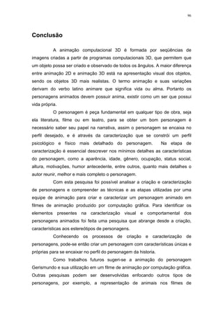 96

Conclusão
A animação computacional 3D é formada por seqüências de
imagens criadas a partir de programas computacionais 3D, que permitem que
um objeto possa ser criado e observado de todos os ângulos. A maior diferença
entre animação 2D e animação 3D está na apresentação visual dos objetos,
sendo os objetos 3D mais realistas. O termo animação e suas variações
derivam do verbo latino animare que significa vida ou alma. Portanto os
personagens animados devem possuir anima, existir como um ser que possui
vida própria.
O personagem é peça fundamental em qualquer tipo de obra, seja
ela literatura, filme ou em teatro, para se obter um bom personagem é
necessário saber seu papel na narrativa, assim o personagem se encaixa no
perfil desejado, e é através da caracterização que se constrói um perfil
psicológico e físico mais detalhado do personagem.

Na etapa de

caracterização é essencial descrever nos mínimos detalhes as características
do personagem, como a aparência, idade, gênero, ocupação, status social,
altura, motivações, humor antecedente, entre outros, quanto mais detalhes o
autor reunir, melhor e mais completo o personagem.
Com esta pesquisa foi possível analisar a criação e caracterização
de personagens e compreender as técnicas e as etapas utilizadas por uma
equipe de animação para criar e caracterizar um personagem animado em
filmes de animação produzido por computação gráfica. Para identificar os
elementos presentes na caracterização visual e comportamental dos
personagens animados foi feita uma pesquisa que abrange desde a criação,
características aos estereótipos de personagens.
Conhecendo os processos de criação e caracterização de
personagens, pode-se então criar um personagem com características únicas e
próprias para se encaixar no perfil do personagem da historia.
Como trabalhos futuros sugeri-se a animação do personagem
Gerismundo e sua utilização em um filme de animação por computação gráfica.
Outras pesquisas podem ser desenvolvidas enfocando outros tipos de
personagens, por exemplo, a representação de animais nos filmes de

 