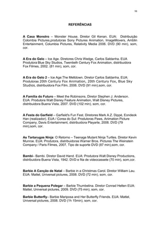 98

REFERÊNCIAS

A Casa Monstro – Monster House. Diretor Gil Kenan. EUA: Distribuição
Colombia Pictures,produtoras Sony Pictures Animation, ImageMovers, Amblin
Entertainment, Columbia Pictures, Relativity Media 2006. DVD (90 min), som,
cor.

A Era do Gelo – Ice Age. Diretores Chris Wedge, Carlos Saldanha. EUA
Produtora Blue Sky Studios, Twentieth Century Fox Animation, distribuidora
Fox Filmes, 2002. (81 min), som, cor.

A Era do Gelo 2 – Ice Age:The Meltdown. Diretor Carlos Saldanha. EUA:
Produtoras 20th Century Fox Animation, 20th Century Fox, Blue Sky
Studios, distribuidora Fox Film, 2006. DVD (91 min),som, cor.

A Familia do Futuro – Meet the Robinsons. Diretor Stephen J. Anderson.
EUA: Produtora Walt Disney Feature Animation, Walt Disney Pictures,
distribuidora Buena Vista, 2007. DVD (102 min), som, cor.

A Festa do Garfield – Garfield's Fun Fest. Diretores Mark A.Z. Dippé, Eondeok
Han (realizador). EUA / Corea do Sul: Produtoras Paws, Animation Picture
Company, Davis Entertainment, distribuidora Playarte, 2008. DVD (79
min),som, cor.

As Tartarugas Ninja: O Retorno – Teenage Mutant Ninja Turtles. Diretor Kevin
Munroe. EUA: Produtora, distribuidoras Warner Bros. Pictures The Weinstein
Company / Paris Filmes, 2007. Tipo de suporte DVD (87 min),som, cor.

Bambi– Bambi. Diretor David Hand. EUA: Produtora Walt Disney Productions,
distribuidora Buena Vista, 1942. DVD e fita de videocassete (70 min), som,cor.

Barbie A Canção de Natal – Barbie in a Christmas Carol. Diretor William Lau.
EUA: Mattel, Universal pictures, 2008. DVD (72 min), som, cor.

Barbie a Pequena Polegar – Barbie Thumbelina. Diretor Conrad Helten EUA:
Mattel, Universal pictures, 2009. DVD (75 min), som, cor.
Barbie Butterfly– Barbie Mariposa and Her Butterfly Friends. EUA: Mattel,
Universal pictures, 2008. DVD (1h 15min), som, cor.

 