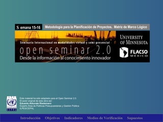 Este material ha sido adaptado para el Open Seminar 2.0. El autor original de esta obra esr: Eduardo Aldunate Riedemann Experto  Área de Políticas Presupuestarias y Gestión Pública ILPES/CEPAL Metodología para la Planificación de Proyectos.  Matriz de Marco Lógico S emana 15-16 