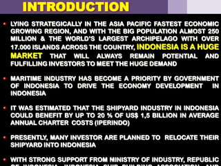 LYING STRATEGICALLY IN THE ASIA PACIFIC FASTEST ECONOMIC
GROWING REGION, AND WITH THE BIG POPULATION ALMOST 250
MILLION & THE WORLD’S LARGEST ARCHIPELAGO WITH OVER
17.000 ISLANDS ACROSS THE COUNTRY, INDONESIA IS A HUGE
MARKET THAT WILL ALWAYS REMAIN POTENTIAL AND
FULFILLING INVESTORS TO MEET THE HUGE DEMAND
MARITIME INDUSTRY HAS BECOME A PRIORITY BY GOVERNMENT
OF INDONESIA TO DRIVE THE ECONOMY DEVELOPMENT IN
INDONESIA
IT WAS ESTIMATED THAT THE SHIPYARD INDUSTRY IN INDONESIA
COULD BENEFIT BY UP TO 20 % OF US$ 1,5 BILLION IN AVERAGE
ANNUAL CHARTER COSTS (IPERINDO)
PRESENTLY, MANY INVESTOR ARE PLANNED TO RELOCATE THEIR
SHIPYARD INTO INDONESIA
WITH STRONG SUPPORT FROM MINISTRY OF INDUSTRY, REPUBLIC13
INTRODUCTION
 