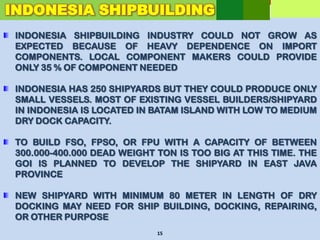 INDONESIA SHIPBUILDING INDUSTRY COULD NOT GROW AS
EXPECTED BECAUSE OF HEAVY DEPENDENCE ON IMPORT
COMPONENTS. LOCAL COMPONENT MAKERS COULD PROVIDE
ONLY 35 % OF COMPONENT NEEDED
INDONESIA HAS 250 SHIPYARDS BUT THEY COULD PRODUCE ONLY
SMALL VESSELS. MOST OF EXISTING VESSEL BUILDERS/SHIPYARD
IN INDONESIA IS LOCATED IN BATAM ISLAND WITH LOW TO MEDIUM
DRY DOCK CAPACITY.
TO BUILD FSO, FPSO, OR FPU WITH A CAPACITY OF BETWEEN
300.000-400.000 DEAD WEIGHT TON IS TOO BIG AT THIS TIME. THE
GOI IS PLANNED TO DEVELOP THE SHIPYARD IN EAST JAVA
PROVINCE
NEW SHIPYARD WITH MINIMUM 80 METER IN LENGTH OF DRY
DOCKING MAY NEED FOR SHIP BUILDING, DOCKING, REPAIRING,
OR OTHER PURPOSE
15
INDONESIA SHIPBUILDING
 
