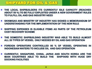 THE LOCAL SHIPBUILDERS ITS CURRENTLY IDLE CAPACITY (REACHED
ABOUT 50 %) TO BE FULLY EXPLOITED UNDER A NEW GOVERNMENT RULES
TO FULFILL OIL AND GAS INDUSTRY NEED
SKKMIGAS AND MINISTRY OF INDUSTRY HAS SIGNED A MEMORANDUM OF
UNDERSTANDING FOR THE IMPLEMENTATION OF THE NEW RULE
SHIPPING EXPENSES IS ELIGIBLE ITEMS AS PARTS OF THE PETROLEUM
COST RECOVERY SCHEME
THE DOMESTIC SHIPBUILDING INDUSTRY WAS ABLE TO BUILD ALMOST
ALL 20 TYPES OF VESSEL ONLY NEEDED BY OIL AND GAS OPERATION
FOREIGN OPERATORS CONTROLLED 90 % OF VESSEL OPERATING IN
INDONESIAN WATERS TO INCLUDE OIL AND GAS OPERATION
CURRENTLY, SINGAPORE, CHINA, JAPAN AND SOUTH KOREA ARE THE
MAIN COUNTRIES ABLE TO BUILD THE SHIPYARD WITH HUGE DRY
DOCKING FACILITIES
20
SHIPYARD FOR OIL & GAS
 