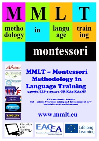 MMLT – Montessori
Methodology in
Language Training
530963-LLP-1-2012-1-GR-KA2-KA2MP
KA2 Multilateral Projects
Sub – action: Awareness raising and development of new
materials and/or on-line courses
www.mmlt.eu
 