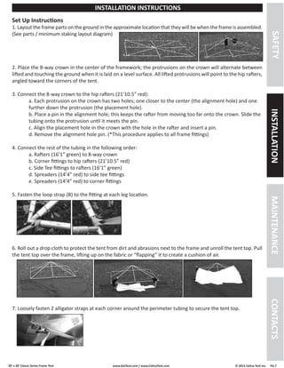 30’ x 30’ Classic Series Frame Tent www.GetTent.com / www.CelinaTent.com © 2013 Celina Tent Inc. PG.7 
Set Up Instructions 
1. Layout the frame parts on the ground in the approximate location that they will be when the frame is assembled. 
(See parts / minimum staking layout diagram) 
2. Place the 8-way crown in the center of the framework; the protrusions on the crown will alternate between 
lifted and touching the ground when it is laid on a level surface. All lifted protrusions will point to the hip rafters, 
angled toward the corners of the tent. 
3. Connect the 8-way crown to the hip rafters (21’10.5” red): 
a. Each protrusion on the crown has two holes; one closer to the center (the alignment hole) and one 
further down the protrusion (the placement hole). 
b. Place a pin in the alignment hole; this keeps the rafter from moving too far onto the crown. Slide the 
tubing onto the protrusion until it meets the pin. 
c. Align the placement hole in the crown with the hole in the rafter and insert a pin. 
d. Remove the alignment hole pin. (*This procedure applies to all frame fittings) 
4. Connect the rest of the tubing in the following order: 
a. Rafters (16’1” green) to 8-way crown 
b. Corner fittings to hip rafters (21’10.5” red) 
c. Side Tee fittings to rafters (16’1” green) 
d. Spreaders (14’4” red) to side tee fittings 
e. Spreaders (14’4” red) to corner fittings 
5. Fasten the loop strap (B) to the fitting at each leg location. 
6. Roll out a drop cloth to protect the tent from dirt and abrasions next to the frame and unroll the tent top. Pull 
the tent top over the frame, lifting up on the fabric or “flapping” it to create a cushion of air. 
7. Loosely fasten 2 alligator straps at each corner around the perimeter tubing to secure the tent top. 
SAFETY INSTALLATION MAINTENANCE CONTACTS 
INSTALLATION INSTRUCTIONS 
 