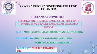 GOVERNMENT ENGINEERING COLLEGE
PALANPUR
MECHANICAL DEPARTMENT
ORIENTATION OF STRAIN GAUGES FOR FORCE AND
TORQUE, STRAIN GAUGE BASED LOAD CELLS AND
TORQUE
SUB :- MECHANICAL MEASUREMENT AND METROLOGY
PREPARED BY:-JIGAR PRAJAPATI-220613119010
ROHIT PRAJAPATI-220613119011
GUIDED BY: PROF B.D.PRAJAPATI
SIR
 