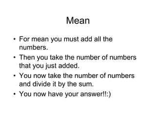 Mean
• For mean you must add all the
numbers.
• Then you take the number of numbers
that you just added.
• You now take the number of numbers
and divide it by the sum.
• You now have your answer!!:)