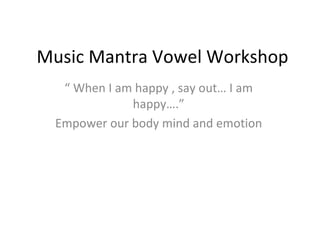 Music Mantra Vowel Workshop
  “ When I am happy , say out… I am
             happy….”
 Empower our body mind and emotion
 