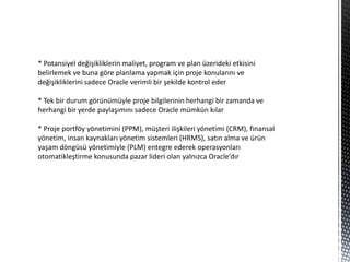 * Potansiyel değişikliklerin maliyet, program ve plan üzerideki etkisini
belirlemek ve buna göre planlama yapmak için proje konularını ve
değişikliklerini sadece Oracle verimli bir şekilde kontrol eder

* Tek bir durum görünümüyle proje bilgilerinin herhangi bir zamanda ve
herhangi bir yerde paylaşımını sadece Oracle mümkün kılar

* Proje portföy yönetimini (PPM), müşteri ilişkileri yönetimi (CRM), finansal
yönetim, insan kaynakları yönetim sistemleri (HRMS), satın alma ve ürün
yaşam döngüsü yönetimiyle (PLM) entegre ederek operasyonları
otomatikleştirme konusunda pazar lideri olan yalnızca Oracle’dır
 