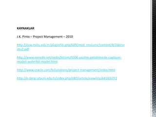 KAYNAKLAR

J.K. Pinto – Project Management – 2010

http://ocw.metu.edu.tr/pluginfile.php/609/mod_resource/content/0/2dersn
otu2.pdf

http://www.nenedir.net/nedir/bilisim/9106-yazilim-gelistirmede-caglayan-
modeli-waterfall-model.html

http://www.oracle.com/tr/solutions/project-management/index.html

http://e-dergi.atauni.edu.tr/index.php/IIBD/article/viewFile/6418/6772
 