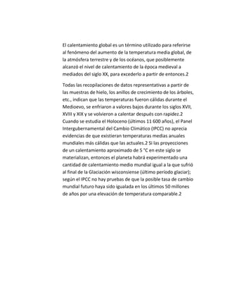 El calentamiento global es un término utilizado para referirse
al fenómeno del aumento de la temperatura media global, de
la atmósfera terrestre y de los océanos, que posiblemente
alcanzó el nivel de calentamiento de la época medieval a
mediados del siglo XX, para excederlo a partir de entonces.2

Todas las recopilaciones de datos representativas a partir de
las muestras de hielo, los anillos de crecimiento de los árboles,
etc., indican que las temperaturas fueron cálidas durante el
Medioevo, se enfriaron a valores bajos durante los siglos XVII,
XVIII y XIX y se volvieron a calentar después con rapidez.2
Cuando se estudia el Holoceno (últimos 11 600 años), el Panel
Intergubernamental del Cambio Climático (IPCC) no aprecia
evidencias de que existieran temperaturas medias anuales
mundiales más cálidas que las actuales.2 Si las proyecciones
de un calentamiento aproximado de 5 °C en este siglo se
materializan, entonces el planeta habrá experimentado una
cantidad de calentamiento medio mundial igual a la que sufrió
al final de la Glaciación wisconsiense (último período glaciar);
según el IPCC no hay pruebas de que la posible tasa de cambio
mundial futuro haya sido igualada en los últimos 50 millones
de años por una elevación de temperatura comparable.2
 