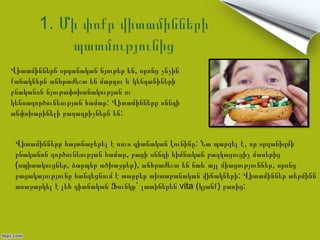 1. Մի փոքր վիտամինների
           պատմությունից
Վիտամիններն օրգանական նյութեր են, որոնց չնչին
քանակներն անհրաժեշտ են մարդու և կենդանիների
բնականոն նյութափոխանակության ու
կենսագործունեության համար: Վիտամինները սննդի
անփոխարինելի բաղադրիչներն են:


 Վիտամինները հայտնաբերել է ռուս գիտնական Լունինը: Նա պարզել է, որ օրգանիզմի
 բնականոն գործունեության համար, բացի սննդի հիմնական բաղկացուցիչ մասերից
 (սպիտակուցներ, ձարպեր ածխաջրեր), անհրաժեշտ են նաև այլ միացություններ, որոնց
 բացակայությունը հանգեցնում է տարբեր ախտաբանական վիճակների: Վիտամիններ տերմինն
 առաջարկել է լեհ գիտնական Ֆունկը` լատիներեն vita (կյանք) բառից:
 