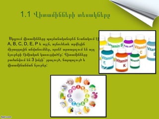 1.1 Վիտամինների տեսակները

 Սկզբում վիտամինները պայմանականորեն նշանակում էին
A, B, C, D, E, P և այլն, այնուհետև տրվեցին
միջազգային անվանումներ, որոնք արտացոլում են այդ
նյութերի քիմիական կառուցվածքը: Վիտամինները
բաժանվում են 3 խմբի` ջրալույծ, ճարպալույծ և
վիտամինանման նյութեր:
 
