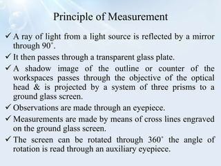 Principle of Measurement
 A ray of light from a light source is reflected by a mirror
through 90˚.
 It then passes through a transparent glass plate.
 A shadow image of the outline or counter of the
workspaces passes through the objective of the optical
head & is projected by a system of three prisms to a
ground glass screen.
 Observations are made through an eyepiece.
 Measurements are made by means of cross lines engraved
on the ground glass screen.
 The screen can be rotated through 360˚ the angle of
rotation is read through an auxiliary eyepiece.
 