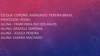 ESCOLA: CORONEL RAIMUNDO PEREIRA BRASIL
PROFESSOR: PEDRO
ALUNA : FRANCINEIA PAZ DOS ANJOS
ALUNA; GRAZIELE SANTANA
ALUNA : JESSICA PEREIRA
ALUNA: SAMIRA MACHADO
 