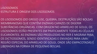LISOSSOMOS
ESTRUTURA E ORIGEM DOS LISOSSOMOS
OS LISOSSOMOS (DO GREGO LISE, QUEBRA, DESTRUIÇÃO) SÃO BOLSAS
MEMBRANOSAS QUE CONTÊM ENZIMAS CAPAZES DE DIGERIR
SUBSTÂNCIAS ORGÂNICAS. COM ORIGEM NO APARELHO DE GOLGI, OS
LISOSSOMOS ESTÃO PRESENTES EM PRATICAMENTE TODAS AS CÉLULAS
EUCARIONTES. AS ENZIMAS SÃO PRODUZIDAS NO RER E MIGRAM PARA
OS DICTIOSSOMOS, SENDO IDENTIFICADAS E ENVIADAS PARA UMA
REGIÃO ESPECIAL DO APARELHO DE GOLGI, ONDE SÃO EMPACOTADAS E
LIBERADAS NA FORMA DE PEQUENAS BOLSAS.
 