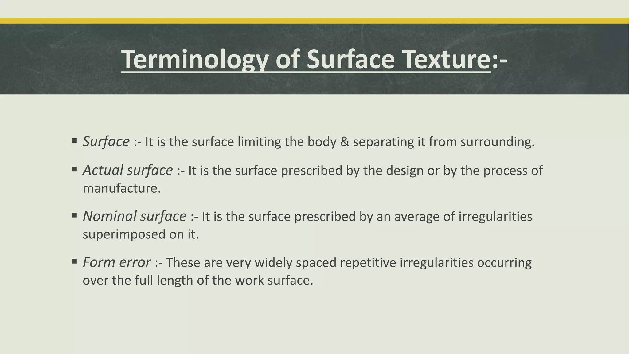 Terminology of Surface Texture:-
 Surface :- It is the surface limiting the body & separating it from surrounding.
 Actual surface :- It is the surface prescribed by the design or by the process of
manufacture.
 Nominal surface :- It is the surface prescribed by an average of irregularities
superimposed on it.
 Form error :- These are very widely spaced repetitive irregularities occurring
over the full length of the work surface.
 