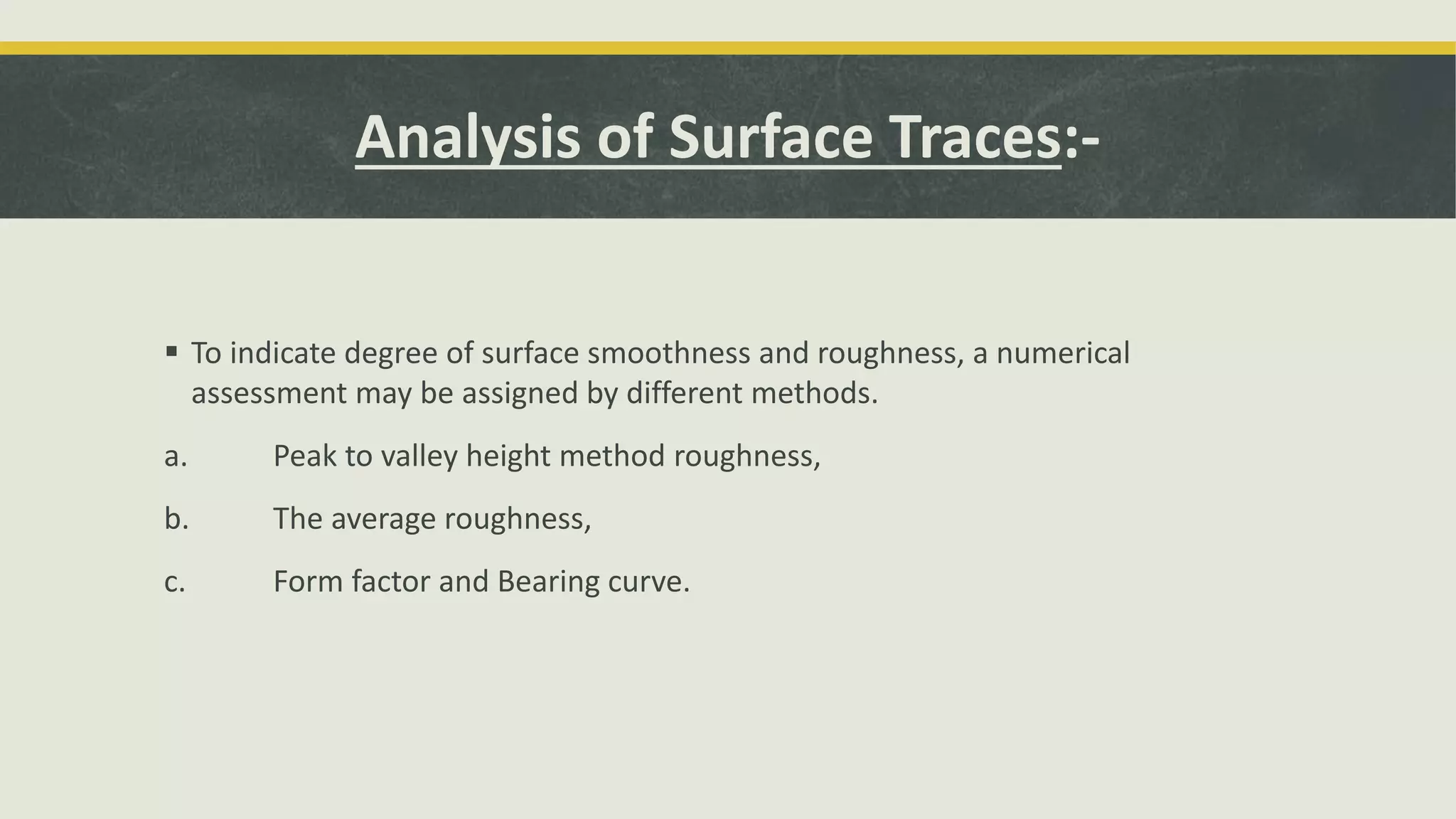 Analysis of Surface Traces:-
 To indicate degree of surface smoothness and roughness, a numerical
assessment may be assigned by different methods.
a. Peak to valley height method roughness,
b. The average roughness,
c. Form factor and Bearing curve.
 