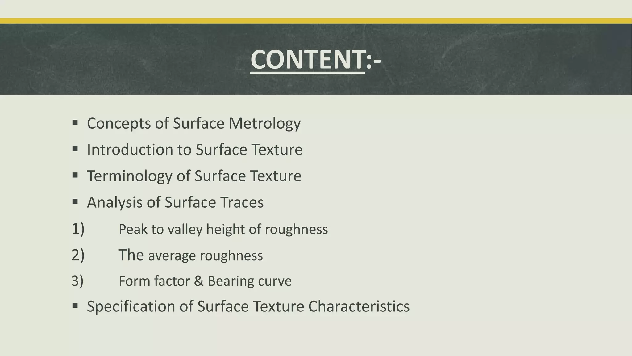 CONTENT:-
 Concepts of Surface Metrology
 Introduction to Surface Texture
 Terminology of Surface Texture
 Analysis of Surface Traces
1) Peak to valley height of roughness
2) The average roughness
3) Form factor & Bearing curve
 Specification of Surface Texture Characteristics
 