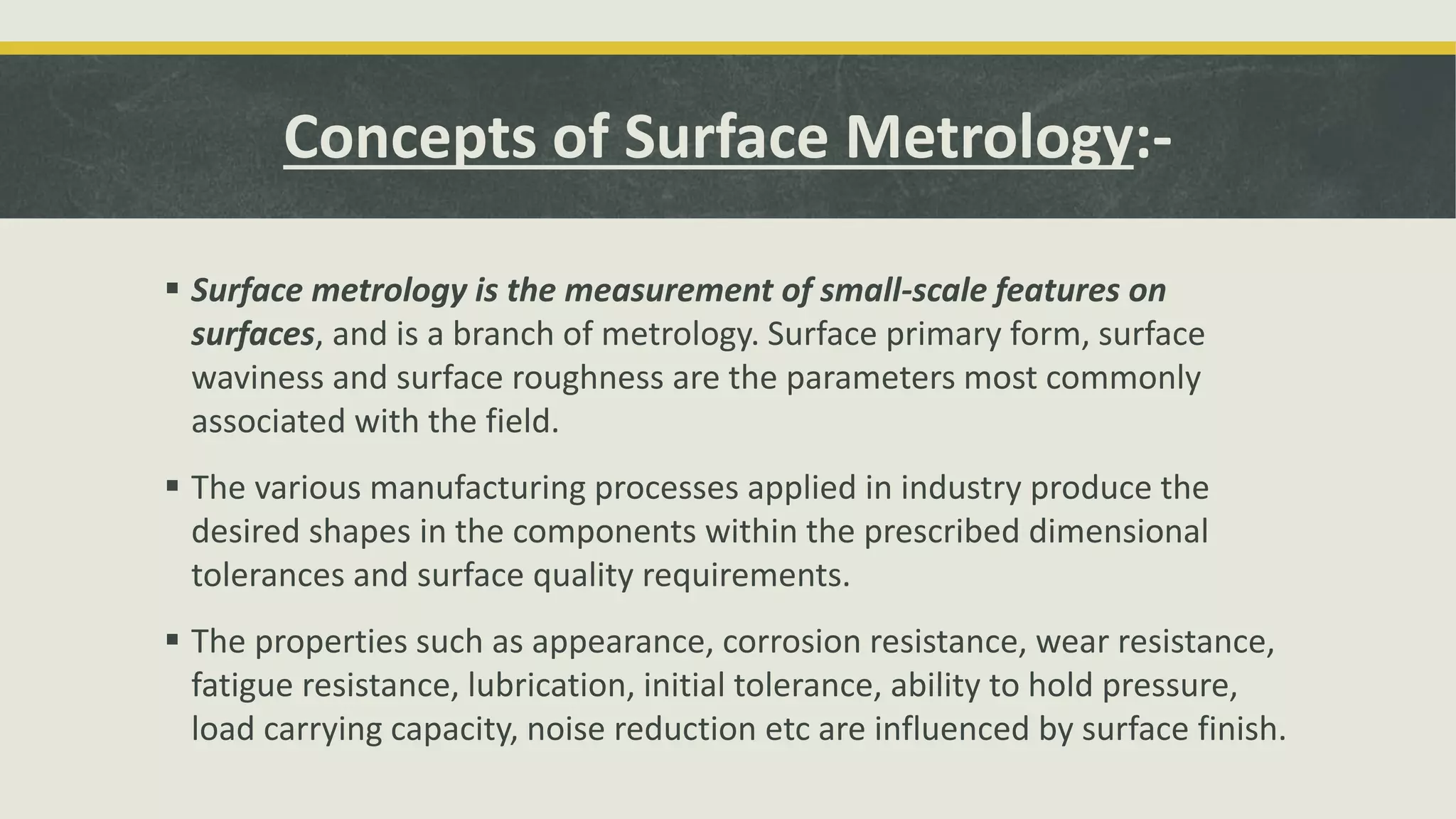 Concepts of Surface Metrology:-
 Surface metrology is the measurement of small-scale features on
surfaces, and is a branch of metrology. Surface primary form, surface
waviness and surface roughness are the parameters most commonly
associated with the field.
 The various manufacturing processes applied in industry produce the
desired shapes in the components within the prescribed dimensional
tolerances and surface quality requirements.
 The properties such as appearance, corrosion resistance, wear resistance,
fatigue resistance, lubrication, initial tolerance, ability to hold pressure,
load carrying capacity, noise reduction etc are influenced by surface finish.
 